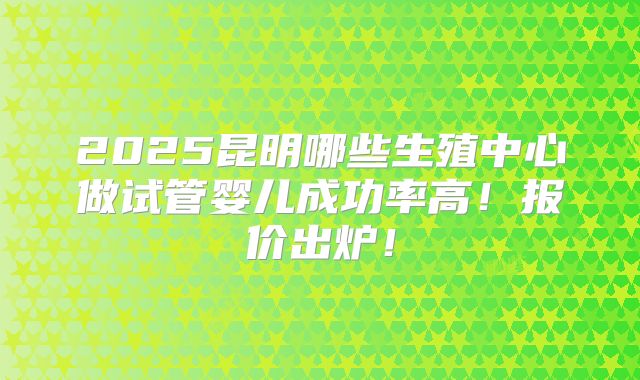2025昆明哪些生殖中心做试管婴儿成功率高！报价出炉！