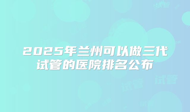 2025年兰州可以做三代试管的医院排名公布