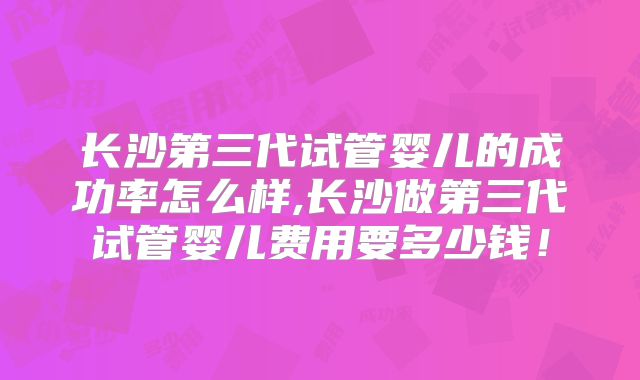 长沙第三代试管婴儿的成功率怎么样,长沙做第三代试管婴儿费用要多少钱！