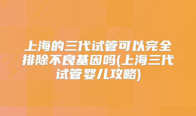 上海的三代试管可以完全排除不良基因吗(上海三代试管婴儿攻略)