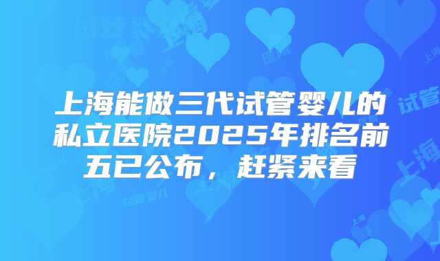 上海能做三代试管婴儿的私立医院2025年排名前五已公布,赶紧来看