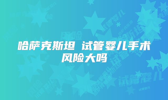 哈萨克斯坦​试管婴儿手术风险大吗