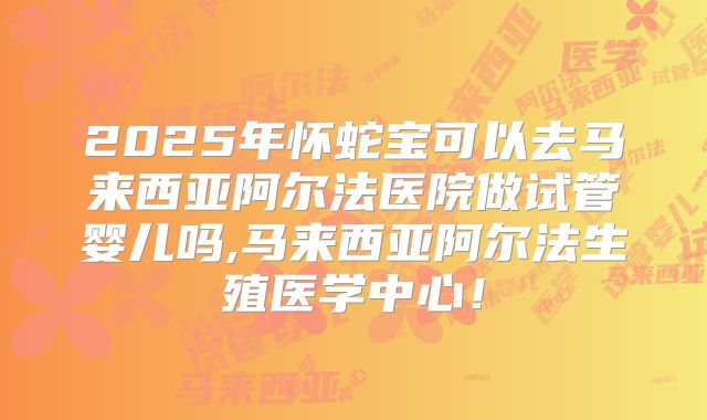 2025年怀蛇宝可以去马来西亚阿尔法医院做试管婴儿吗,马来西亚阿尔法生殖医学中心！