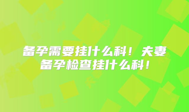 备孕需要挂什么科!夫妻备孕检查挂什么科!