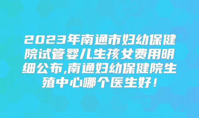 2023年南通市妇幼保健院试管婴儿生孩女费用明细公布,南通妇幼保健院生殖中心哪个医生好！