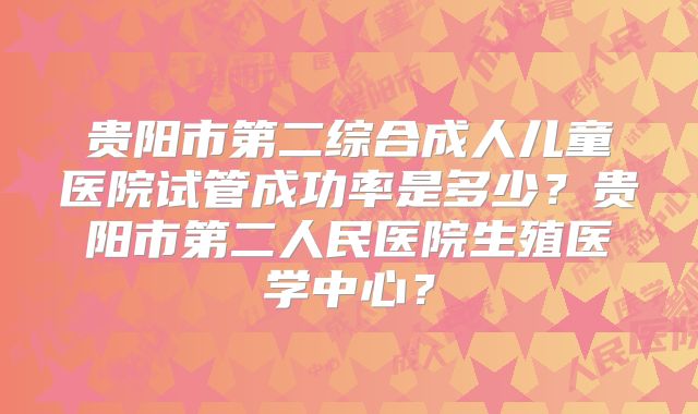 贵阳市第二综合成人儿童医院试管成功率是多少？贵阳市第二人民医院生殖医学中心？