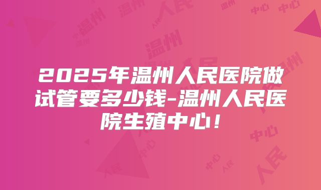 2025年温州人民医院做试管要多少钱-温州人民医院生殖中心!