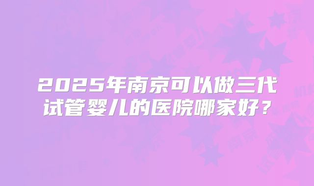 2025年南京可以做三代试管婴儿的医院哪家好？