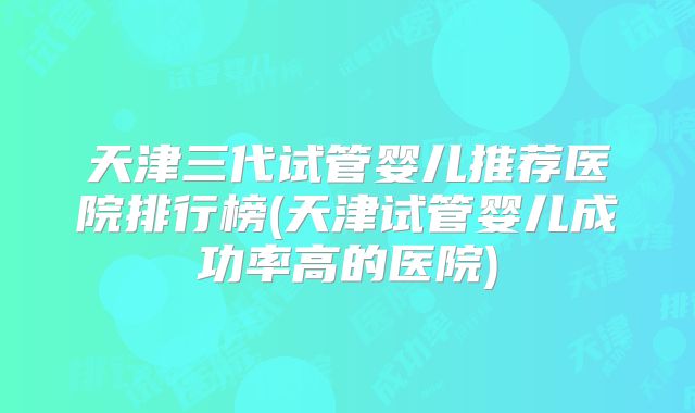 天津三代试管婴儿推荐医院排行榜(天津试管婴儿成功率高的医院)