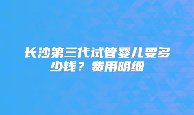 长沙第三代试管婴儿要多少钱？费用明细