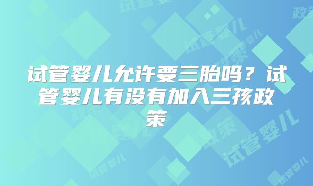试管婴儿允许要三胎吗?试管婴儿有没有加入三孩政策