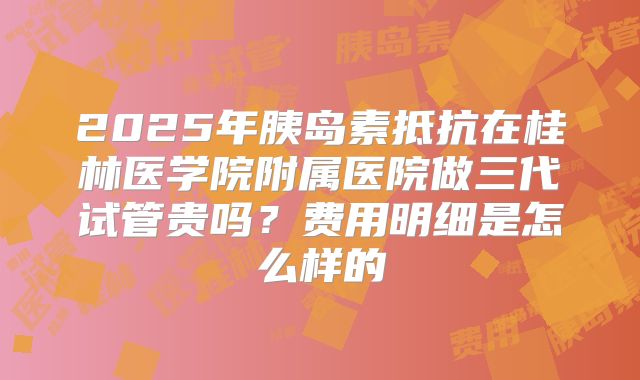 2025年胰岛素抵抗在桂林医学院附属医院做三代试管贵吗?费用明细是怎么样的