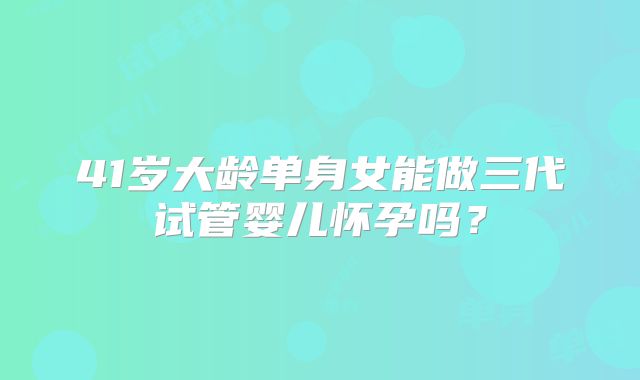 41岁大龄单身女能做三代试管婴儿怀孕吗？