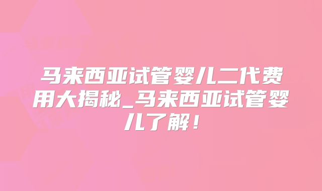 马来西亚试管婴儿二代费用大揭秘_马来西亚试管婴儿了解！