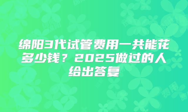 绵阳3代试管费用一共能花多少钱？2025做过的人给出答复