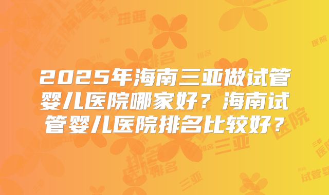 2025年海南三亚做试管婴儿医院哪家好？海南试管婴儿医院排名比较好？