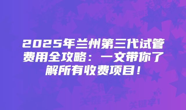 2025年兰州第三代试管费用全攻略：一文带你了解所有收费项目！
