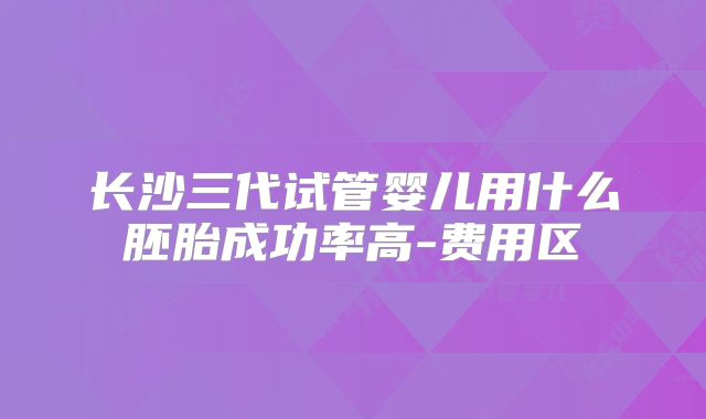 长沙三代试管婴儿用什么胚胎成功率高-费用区