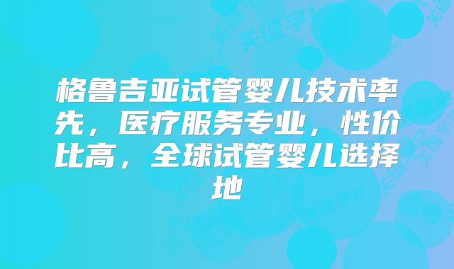 格鲁吉亚试管婴儿技术率先，医疗服务专业，性价比高，全球试管婴儿选择地