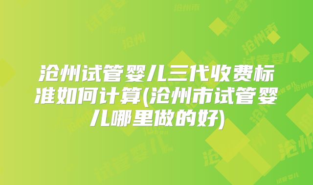 沧州试管婴儿三代收费标准如何计算(沧州市试管婴儿哪里做的好)