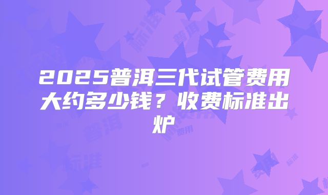 2025普洱三代试管费用大约多少钱？收费标准出炉