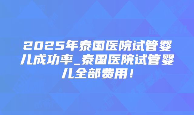 2025年泰国医院试管婴儿成功率_泰国医院试管婴儿全部费用！