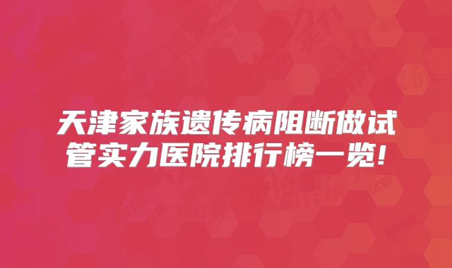 天津家族遗传病阻断做试管实力医院排行榜一览!