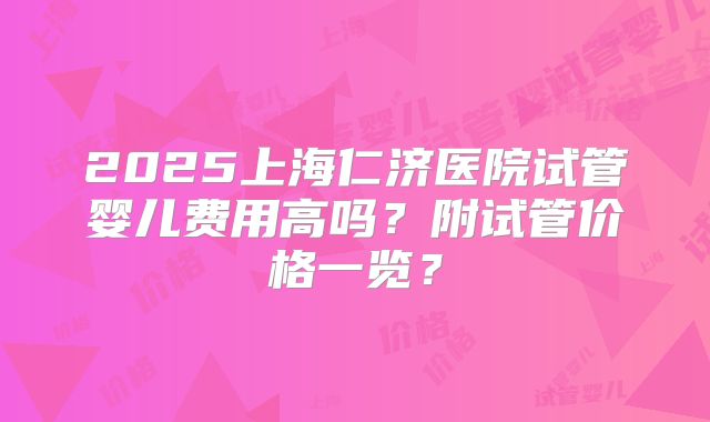 2025上海仁济医院试管婴儿费用高吗?附试管价格一览?