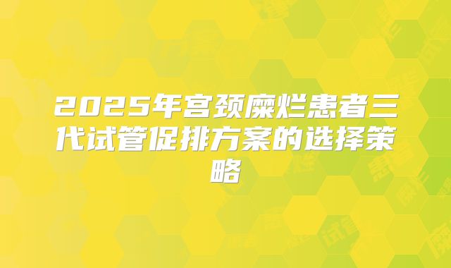 2025年宫颈糜烂患者三代试管促排方案的选择策略