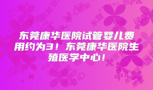 东莞康华医院试管婴儿费用约为3!东莞康华医院生殖医学中心!
