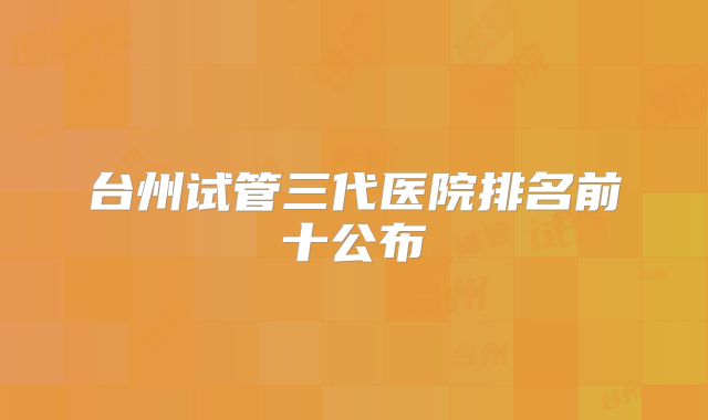 台州试管三代医院排名前十公布