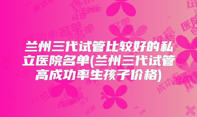 兰州三代试管比较好的私立医院名单(兰州三代试管高成功率生孩子价格)