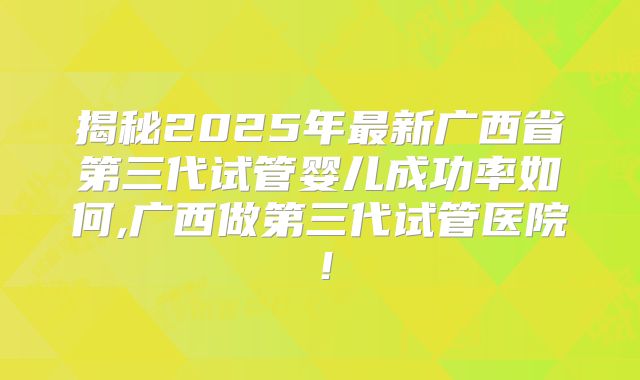 揭秘2025年最新广西省第三代试管婴儿成功率如何,广西做第三代试管医院！