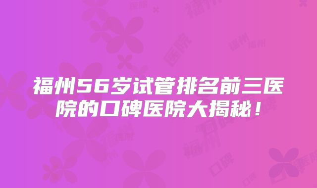 福州56岁试管排名前三医院的口碑医院大揭秘！