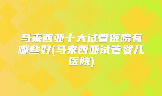马来西亚十大试管医院有哪些好(马来西亚试管婴儿医院)