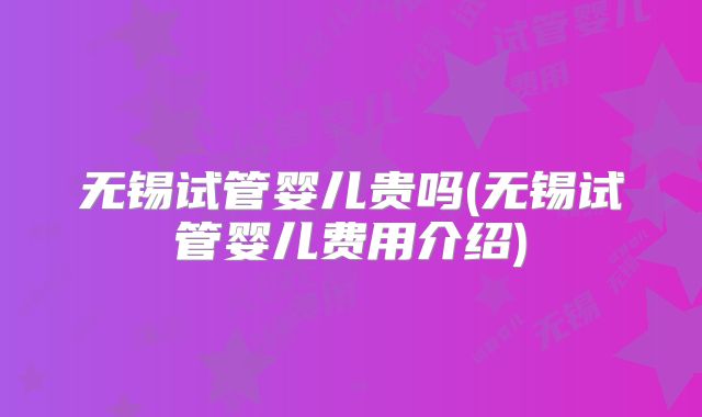 无锡试管婴儿贵吗(无锡试管婴儿费用介绍)