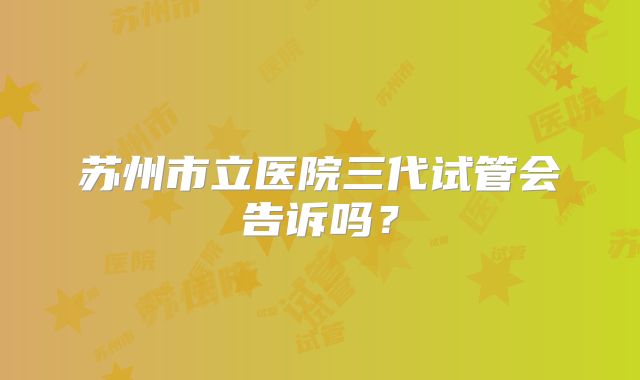 苏州市立医院三代试管会告诉吗?