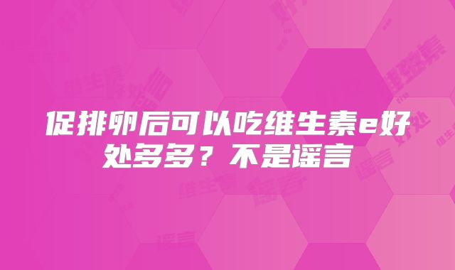 促排卵后可以吃维生素e好处多多？不是谣言