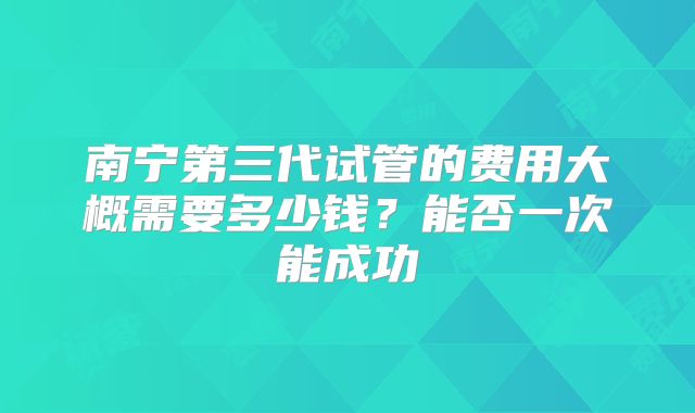 南宁第三代试管的费用大概需要多少钱？能否一次能成功