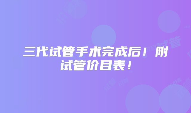 三代试管手术完成后！附试管价目表！