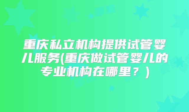 重庆私立机构提供试管婴儿服务(重庆做试管婴儿的专业机构在哪里？)