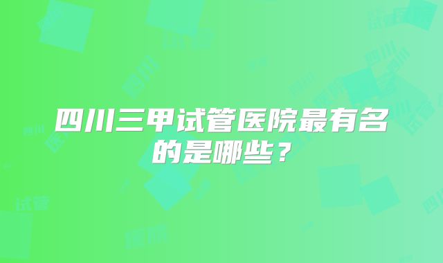 四川三甲试管医院最有名的是哪些？