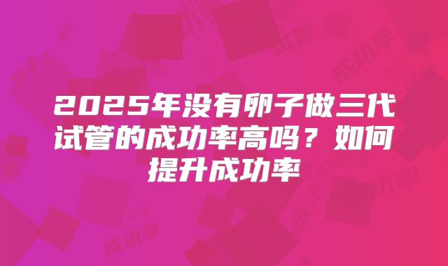 2025年没有卵子做三代试管的成功率高吗？如何提升成功率