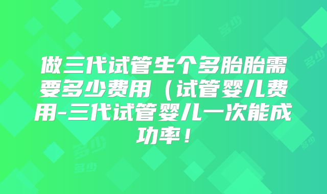 做三代试管生个多胎胎需要多少费用(试管婴儿费用-三代试管婴儿一次能成功率!