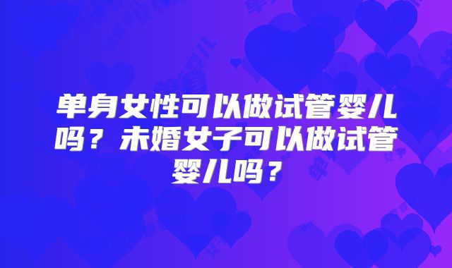单身女性可以做试管婴儿吗?未婚女子可以做试管婴儿吗?