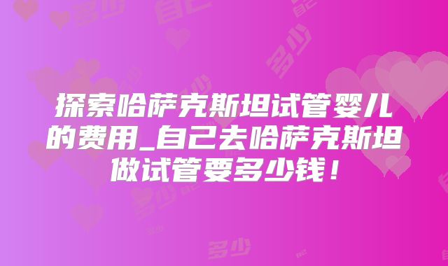 探索哈萨克斯坦试管婴儿的费用_自己去哈萨克斯坦做试管要多少钱！