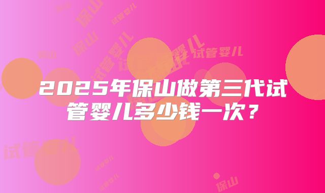 2025年保山做第三代试管婴儿多少钱一次？