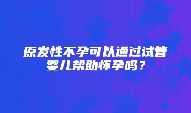 原发性不孕可以通过试管婴儿帮助怀孕吗?