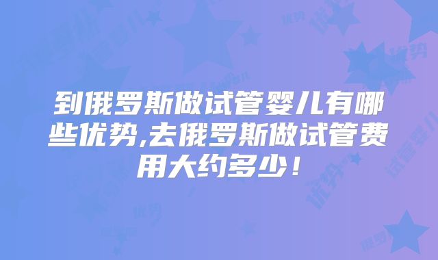 到俄罗斯做试管婴儿有哪些优势,去俄罗斯做试管费用大约多少！