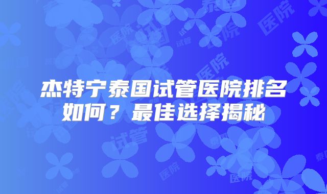 杰特宁泰国试管医院排名如何？最佳选择揭秘